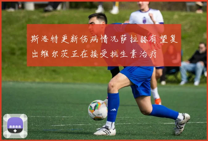 斯洛特更新伤病情况萨拉赫有望复出维尔茨正在接受抗生素治疗