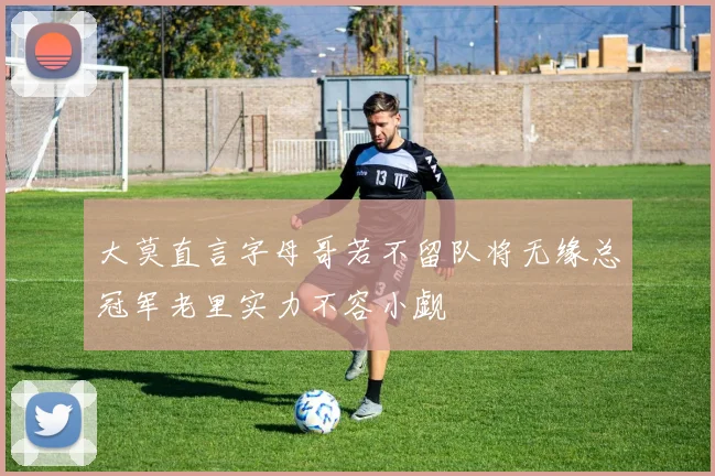 大莫直言字母哥若不留队将无缘总冠军老里实力不容小觑