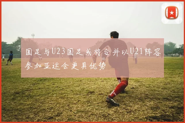 国足与U23国足或将合并以U21阵容参加亚运会更具优势