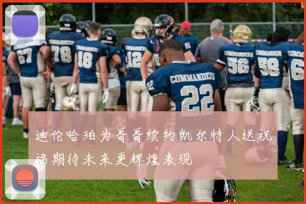 迪伦哈珀为哥哥续约凯尔特人送祝福期待未来更辉煌表现