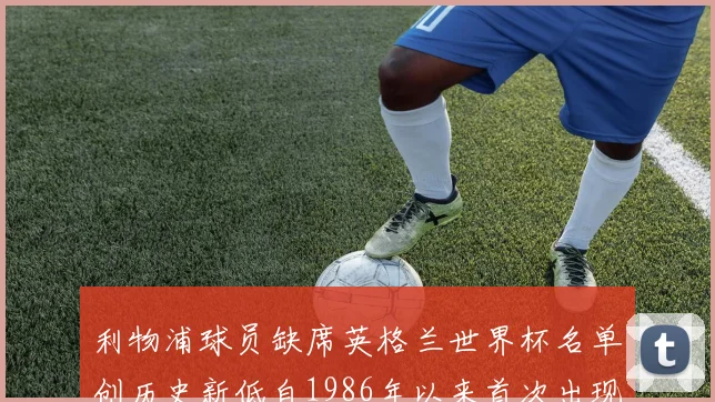 利物浦球员缺席英格兰世界杯名单创历史新低自1986年以来首次出现