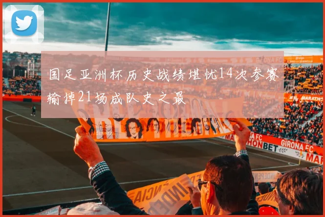 国足亚洲杯历史战绩堪忧14次参赛输掉21场成队史之最