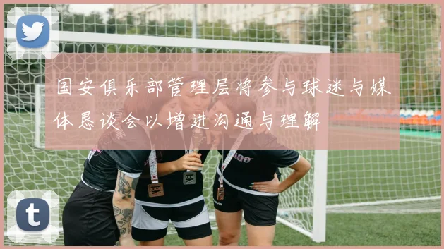 国安俱乐部管理层将参与球迷与媒体恳谈会以增进沟通与理解