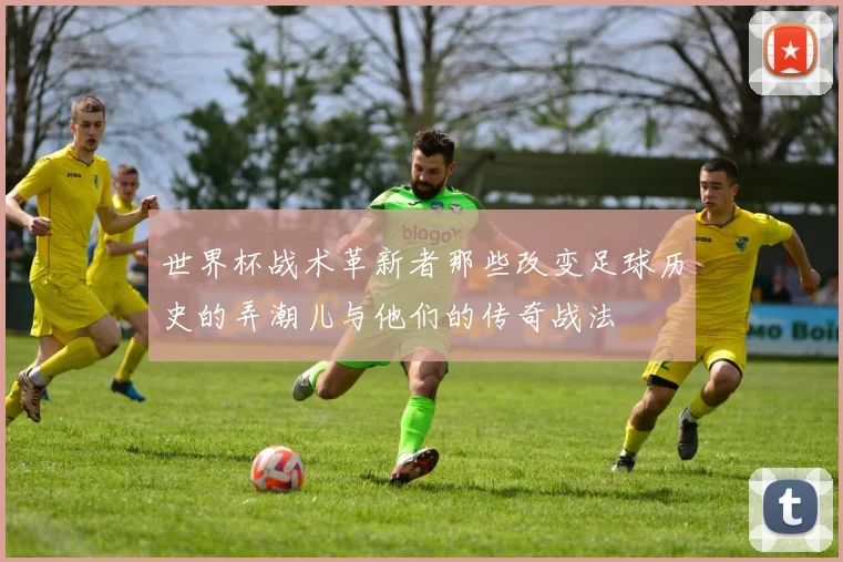 世界杯战术革新者那些改变足球历史的弄潮儿与他们的传奇战法