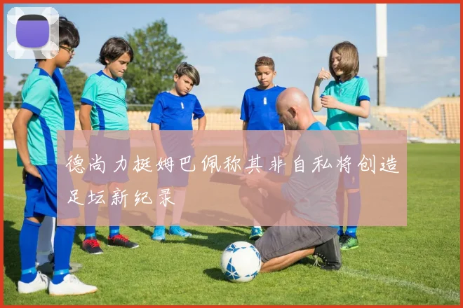 德尚力挺姆巴佩称其非自私将创造足坛新纪录