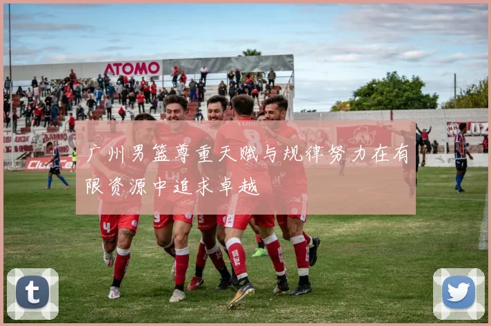 广州男篮尊重天赋与规律努力在有限资源中追求卓越
