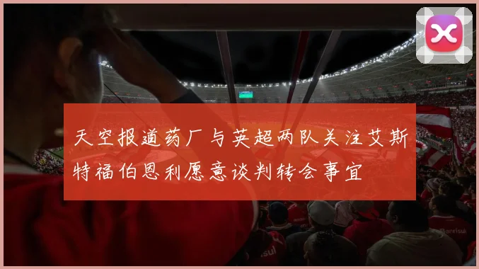 天空报道药厂与英超两队关注艾斯特福伯恩利愿意谈判转会事宜